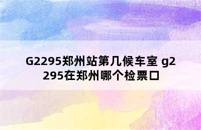 G2295郑州站第几候车室 g2295在郑州哪个检票口